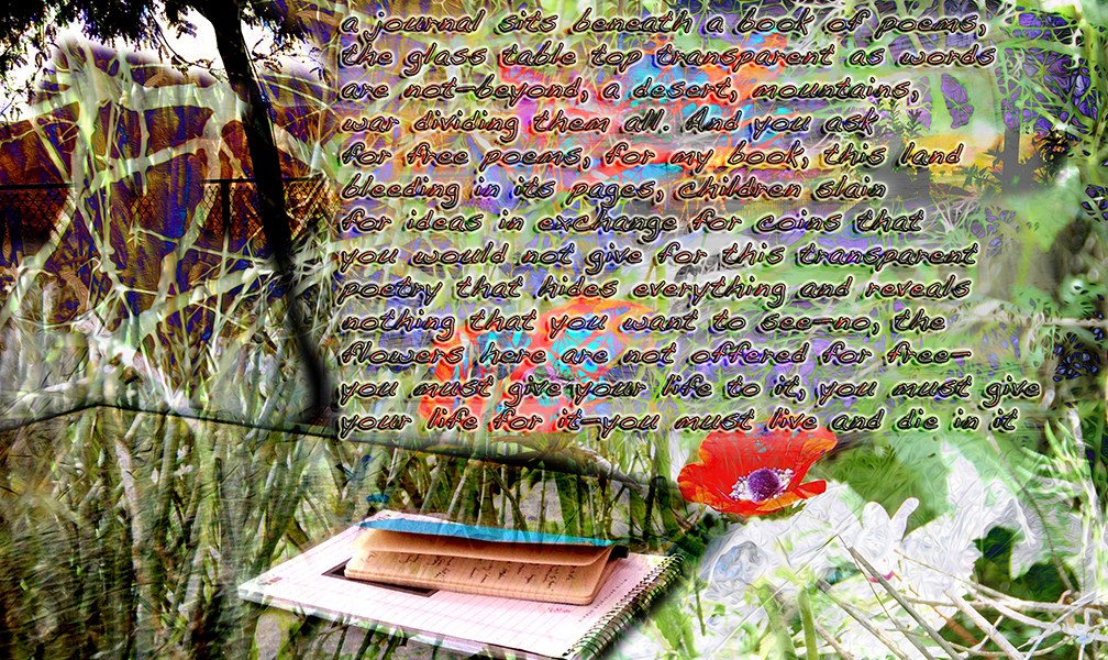 Text and Digital Image ©2015 Michael Dickel; a journal sits beneath a book of poems, the glass table top transparent as words are not—beyond, a desert, mountains, war dividing them all. And you ask for free poems, for my book, this land bleeding in its pages, children slain for ideas in exchange for coins that you would not give for this transparent poetry that hides everything and reveals nothing that you want to see—no, the flowers here are not offered for free— you must give your life to it, you must give your life for it—you must live and die in it